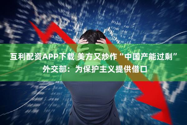 互利配资APP下载 美方又炒作“中国产能过剩” 外交部：为保护主义提供借口
