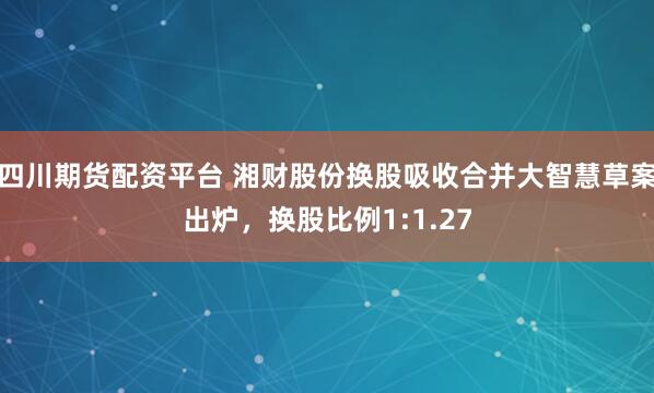 四川期货配资平台 湘财股份换股吸收合并大智慧草案出炉，换股比例1:1.27