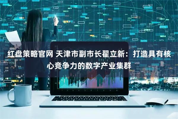 红盘策略官网 天津市副市长翟立新：打造具有核心竞争力的数字产业集群