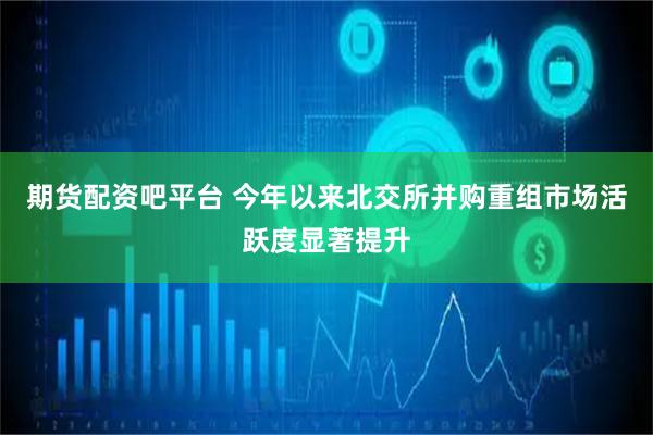 期货配资吧平台 今年以来北交所并购重组市场活跃度显著提升