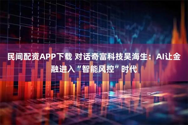 民间配资APP下载 对话奇富科技吴海生：AI让金融进入“智能风控”时代