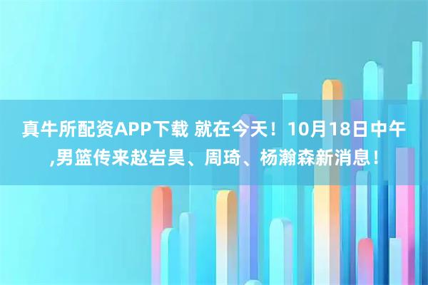 真牛所配资APP下载 就在今天！10月18日中午,男篮传来赵岩昊、周琦、杨瀚森新消息！