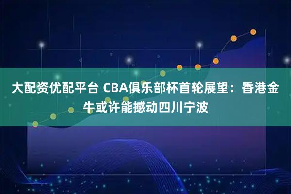 大配资优配平台 CBA俱乐部杯首轮展望：香港金牛或许能撼动四川宁波