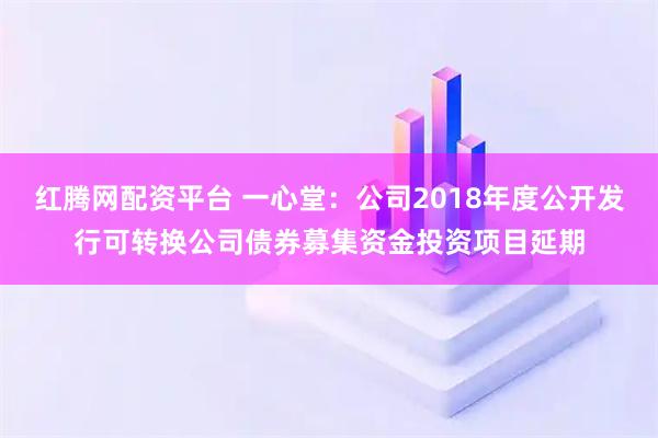 红腾网配资平台 一心堂：公司2018年度公开发行可转换公司债券募集资金投资项目延期