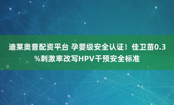 迪莱奥普配资平台 孕婴级安全认证！佳卫苗0.3%刺激率改写HPV干预安全标准