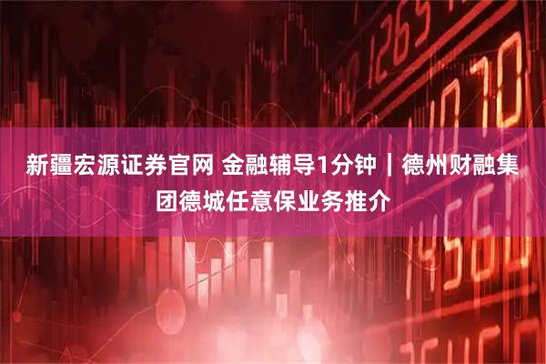 新疆宏源证券官网 金融辅导1分钟｜德州财融集团德城任意保业务推介
