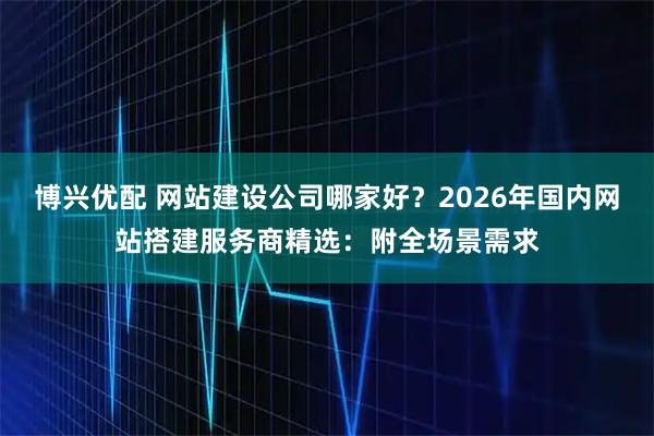 博兴优配 网站建设公司哪家好？2026年国内网站搭建服务商精选：附全场景需求