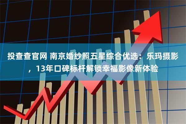 投查查官网 南京婚纱照五星综合优选：乐玛摄影，13年口碑标杆解锁幸福影像新体验