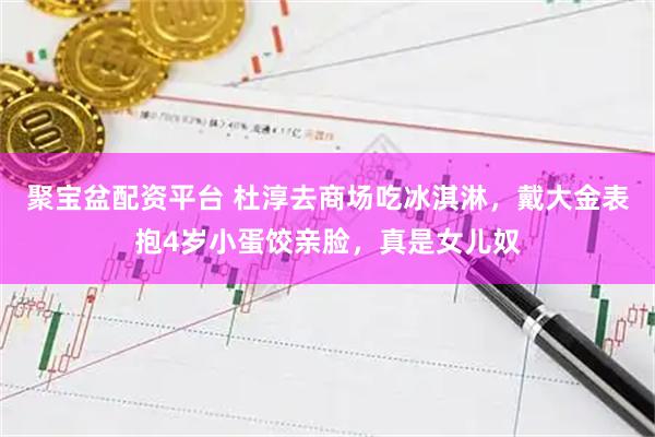 聚宝盆配资平台 杜淳去商场吃冰淇淋，戴大金表抱4岁小蛋饺亲脸，真是女儿奴