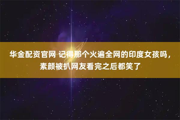 华金配资官网 记得那个火遍全网的印度女孩吗，素颜被扒网友看完之后都笑了