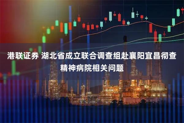 港联证券 湖北省成立联合调查组赴襄阳宜昌彻查精神病院相关问题