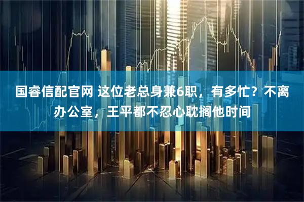 国睿信配官网 这位老总身兼6职，有多忙？不离办公室，王平都不忍心耽搁他时间