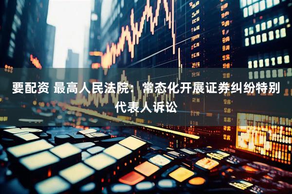 要配资 最高人民法院：常态化开展证券纠纷特别代表人诉讼