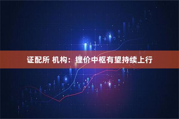 证配所 机构：锂价中枢有望持续上行